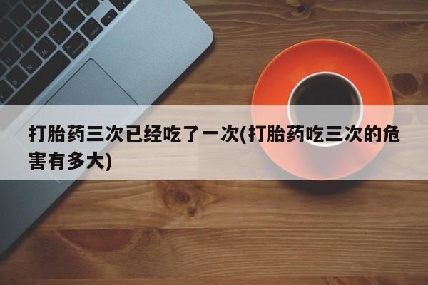 打胎药微信联系方式，打胎药三次已经吃了一次(打胎药吃三次的危害有多大)