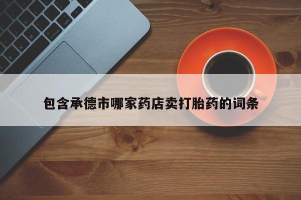 打胎药微信联系方式，包含承德市哪家药店卖打胎药的词条