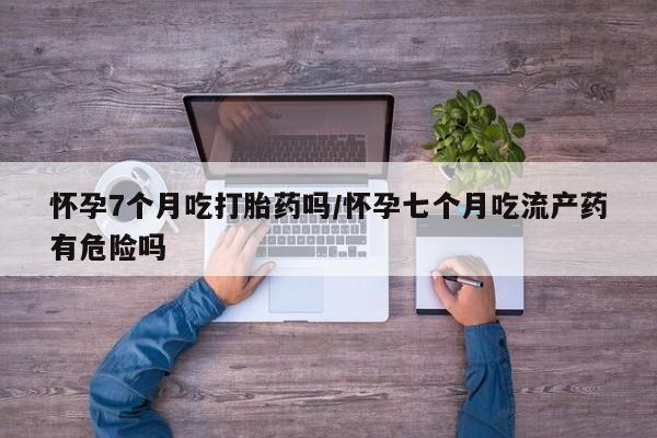 打胎药微信联系方式，怀孕7个月吃打胎药吗/怀孕七个月吃流产药有危险吗