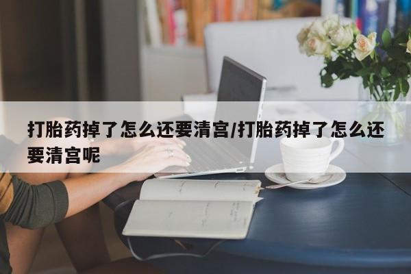 打胎药微信联系方式，打胎药掉了怎么还要清宫/打胎药掉了怎么还要清宫呢