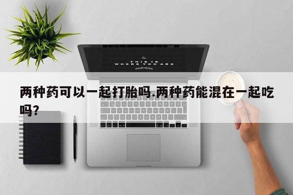 打胎药微信联系方式，两种药可以一起打胎吗.两种药能混在一起吃吗？