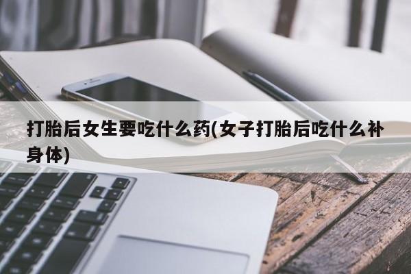 打胎药微信联系方式，打胎后女生要吃什么药(女子打胎后吃什么补身体)