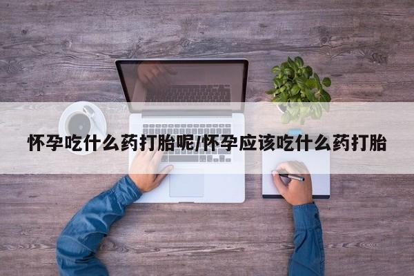 打胎药微信联系方式，怀孕吃什么药打胎呢/怀孕应该吃什么药打胎