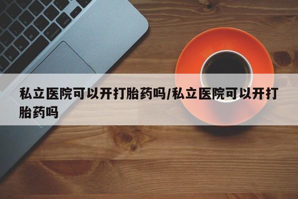 打胎药微信联系方式，私立医院可以开打胎药吗/私立医院可以开打胎药吗