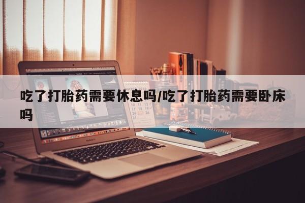 打胎药微信联系方式，吃了打胎药需要休息吗/吃了打胎药需要卧床吗