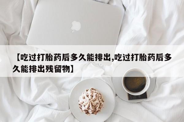 打胎药微信联系方式，【吃过打胎药后多久能排出,吃过打胎药后多久能排出残留物】