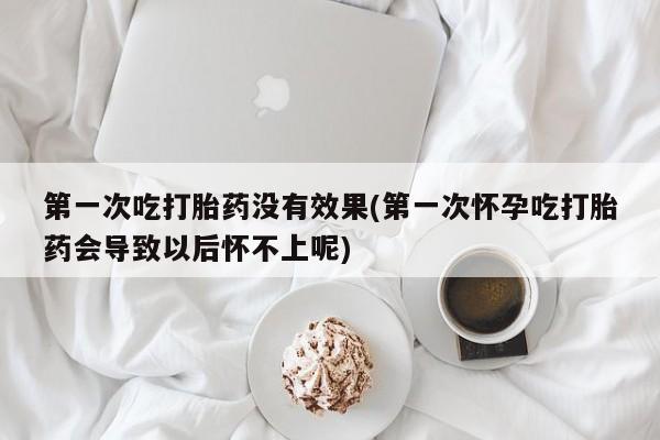 打胎药微信联系方式，第一次吃打胎药没有效果(第一次怀孕吃打胎药会导致以后怀不上呢)