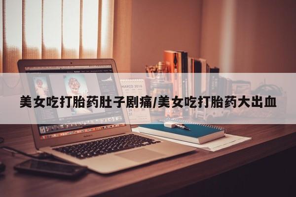 打胎药微信联系方式，美女吃打胎药肚子剧痛/美女吃打胎药大出血