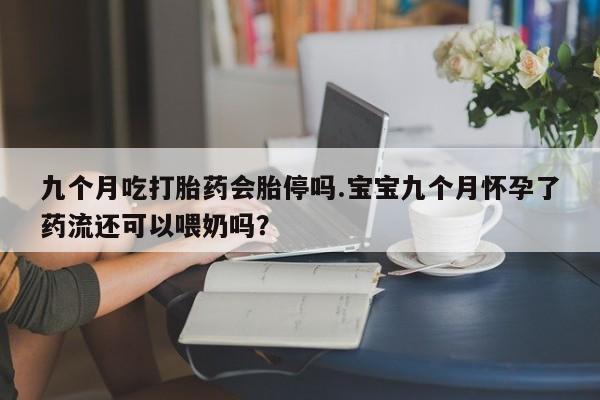 打胎药微信联系方式，九个月吃打胎药会胎停吗.宝宝九个月怀孕了药流还可以喂奶吗？
