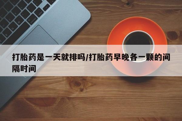 打胎药微信联系方式，打胎药是一天就排吗/打胎药早晚各一颗的间隔时间