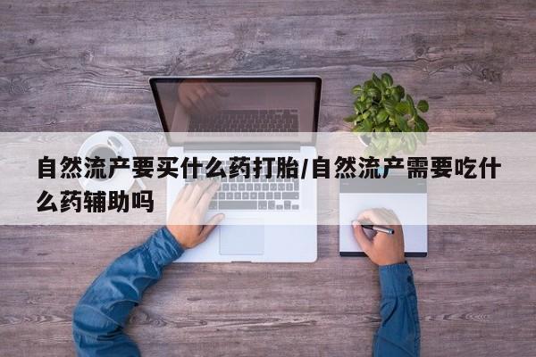 打胎药微信联系方式，自然流产要买什么药打胎/自然流产需要吃什么药辅助吗