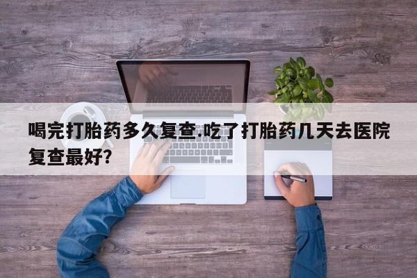 打胎药微信联系方式，喝完打胎药多久复查.吃了打胎药几天去医院复查最好？