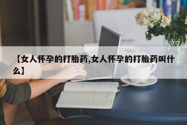 打胎药微信联系方式，【女人怀孕的打胎药,女人怀孕的打胎药叫什么】