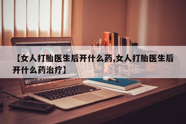 打胎药微信联系方式，【女人打胎医生后开什么药,女人打胎医生后开什么药治疗】