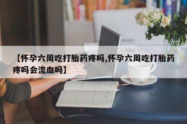 打胎药微信联系方式，【怀孕六周吃打胎药疼吗,怀孕六周吃打胎药疼吗会流血吗】