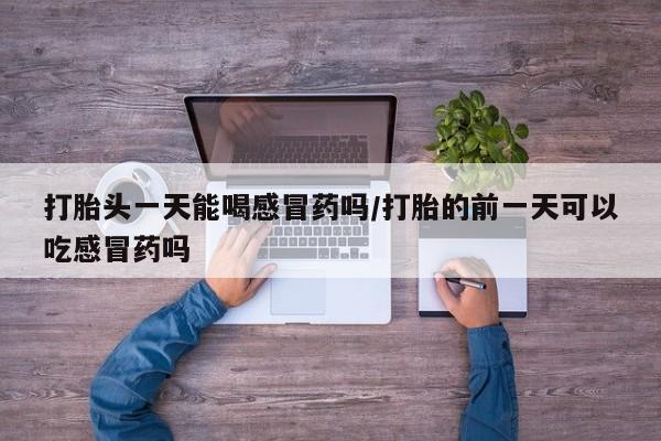 打胎药微信联系方式，打胎头一天能喝感冒药吗/打胎的前一天可以吃感冒药吗