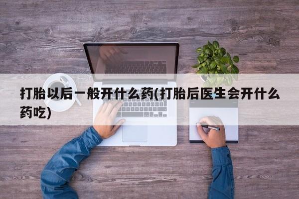 打胎药微信联系方式，打胎以后一般开什么药(打胎后医生会开什么药吃)