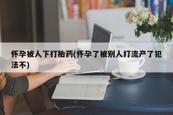 打胎药微信联系方式，怀孕被人下打胎药(怀孕了被别人打流产了犯法不)