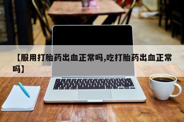 打胎药微信联系方式，【服用打胎药出血正常吗,吃打胎药出血正常吗】