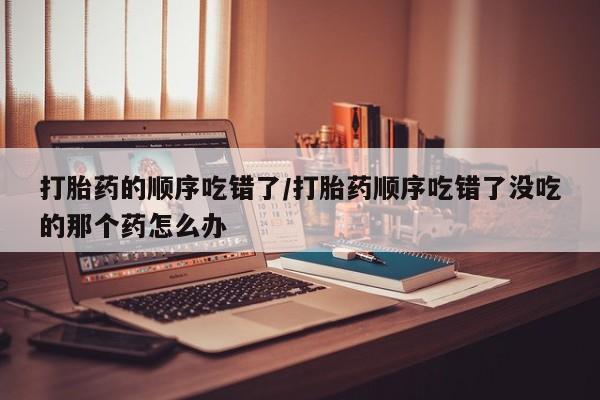 打胎药微信联系方式，打胎药的顺序吃错了/打胎药顺序吃错了没吃的那个药怎么办