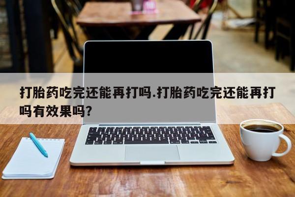 打胎药微信联系方式，打胎药吃完还能再打吗.打胎药吃完还能再打吗有效果吗？