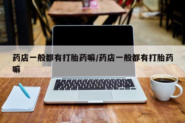 打胎药微信联系方式，药店一般都有打胎药嘛/药店一般都有打胎药嘛