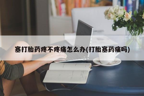 打胎药微信联系方式，塞打胎药疼不疼痛怎么办(打胎塞药痛吗)