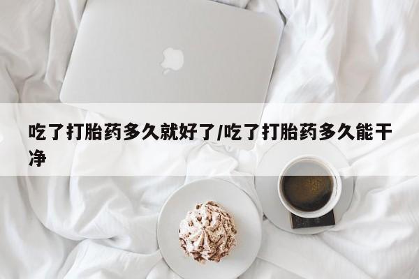 打胎药微信联系方式，吃了打胎药多久就好了/吃了打胎药多久能干净