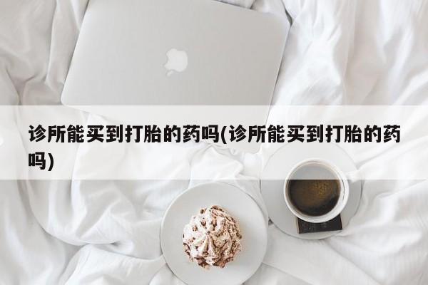 打胎药微信联系方式，诊所能买到打胎的药吗(诊所能买到打胎的药吗)
