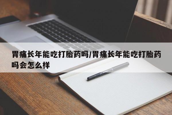 打胎药微信联系方式，胃痛长年能吃打胎药吗/胃痛长年能吃打胎药吗会怎么样