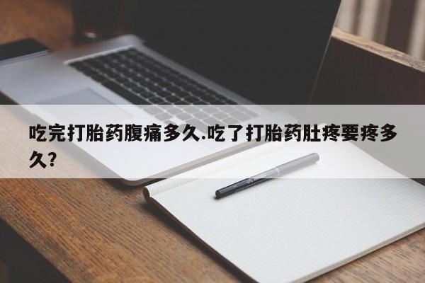 打胎药微信联系方式，吃完打胎药腹痛多久.吃了打胎药肚疼要疼多久？