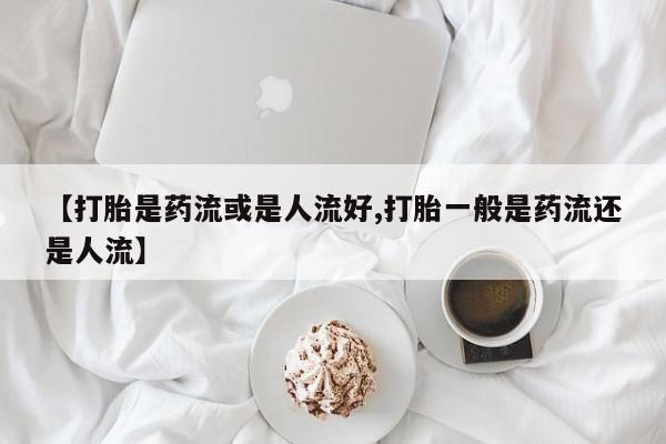 打胎药微信联系方式，【打胎是药流或是人流好,打胎一般是药流还是人流】