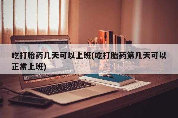 打胎药微信联系方式，吃打胎药几天可以上班(吃打胎药第几天可以正常上班)
