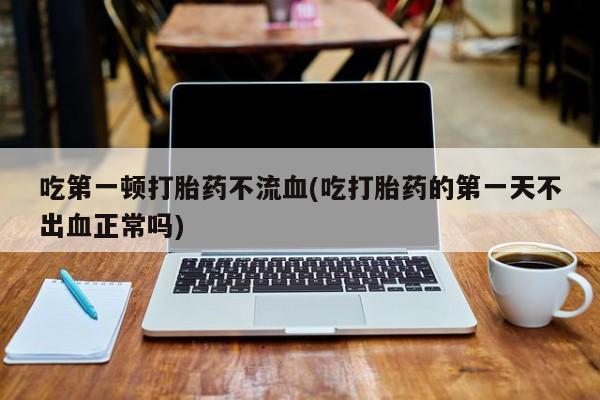打胎药微信联系方式，吃第一顿打胎药不流血(吃打胎药的第一天不出血正常吗)