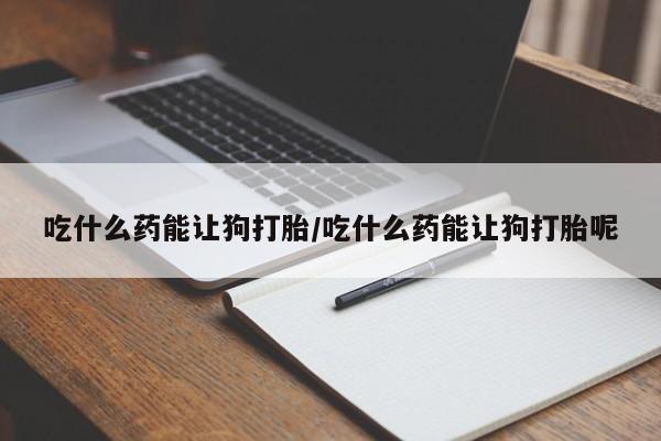 打胎药微信联系方式，吃什么药能让狗打胎/吃什么药能让狗打胎呢
