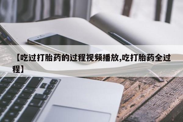 打胎药微信联系方式，【吃过打胎药的过程视频播放,吃打胎药全过程】