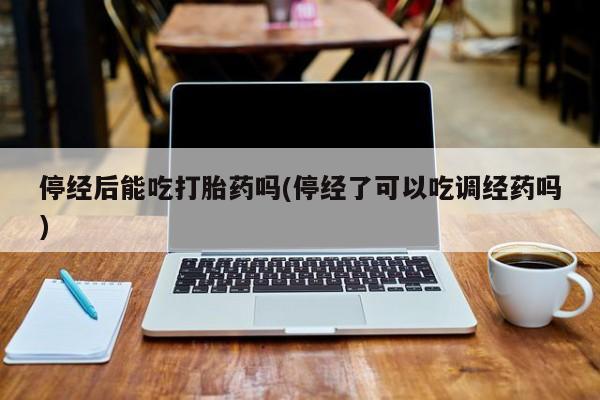 打胎药微信联系方式，停经后能吃打胎药吗(停经了可以吃调经药吗)