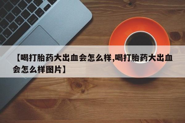 打胎药微信联系方式，【喝打胎药大出血会怎么样,喝打胎药大出血会怎么样图片】
