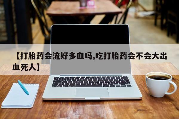 打胎药微信联系方式，【打胎药会流好多血吗,吃打胎药会不会大出血死人】
