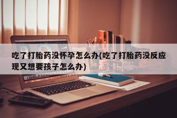 打胎药微信联系方式，吃了打胎药没怀孕怎么办(吃了打胎药没反应现又想要孩子怎么办)