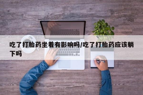 打胎药微信联系方式，吃了打胎药坐着有影响吗/吃了打胎药应该躺下吗