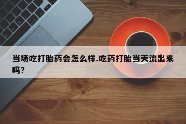 打胎药微信联系方式，当场吃打胎药会怎么样.吃药打胎当天流出来吗？