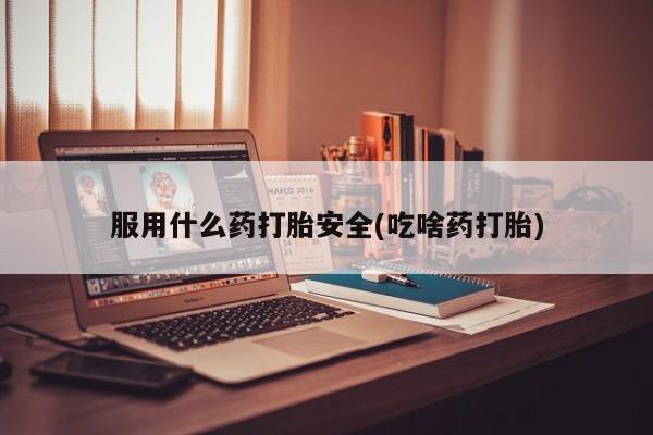 打胎药微信联系方式，服用什么药打胎安全(吃啥药打胎)
