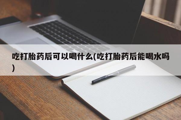 打胎药微信联系方式，吃打胎药后可以喝什么(吃打胎药后能喝水吗)