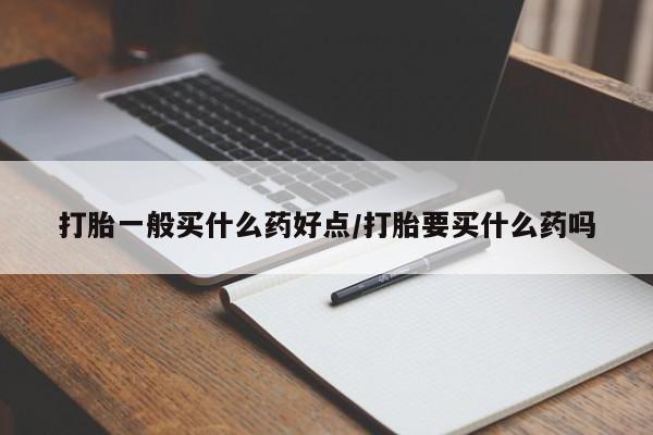 打胎药微信联系方式，打胎一般买什么药好点/打胎要买什么药吗