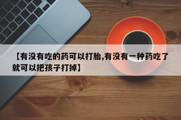 打胎药微信联系方式，【有没有吃的药可以打胎,有没有一种药吃了就可以把孩子打掉】