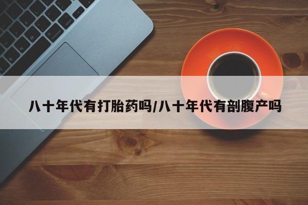 打胎药微信联系方式，八十年代有打胎药吗/八十年代有剖腹产吗