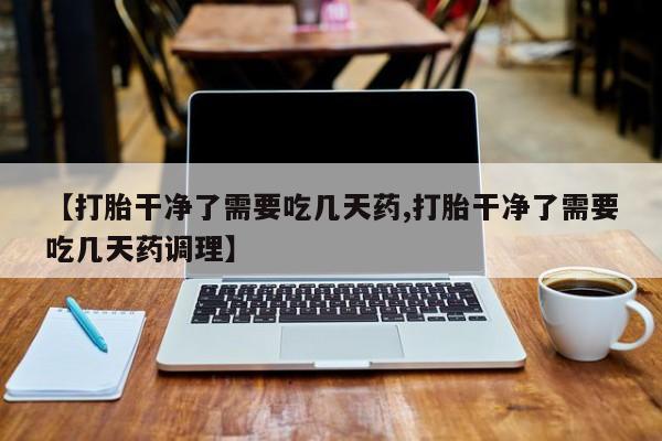 打胎药微信联系方式，【打胎干净了需要吃几天药,打胎干净了需要吃几天药调理】