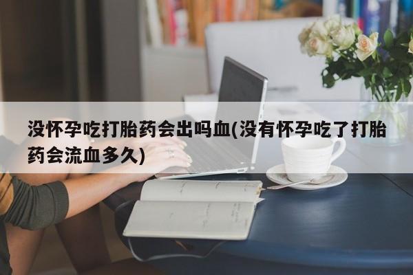 打胎药微信联系方式，没怀孕吃打胎药会出吗血(没有怀孕吃了打胎药会流血多久)