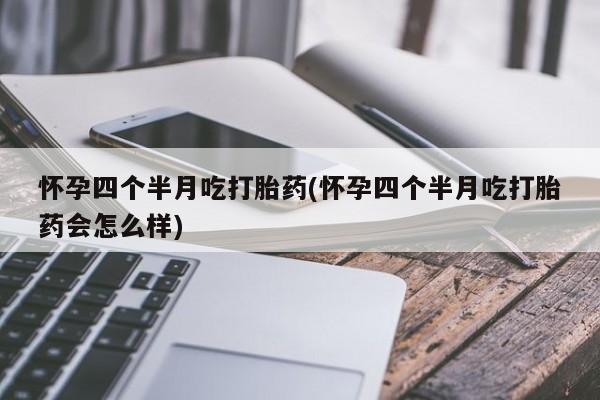 打胎药微信联系方式，怀孕四个半月吃打胎药(怀孕四个半月吃打胎药会怎么样)